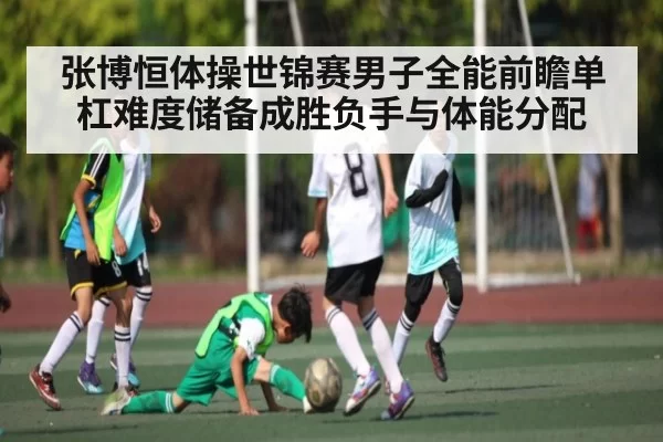 张博恒体操世锦赛男子全能前瞻单杠难度储备成胜负手与体能分配