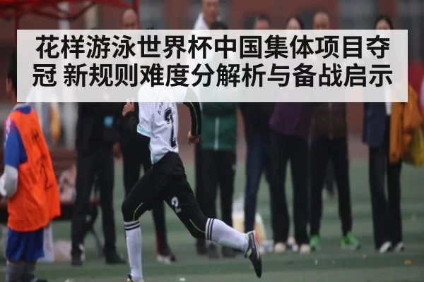 花样游泳世界杯中国集体项目夺冠 新规则难度分解析与备战启示